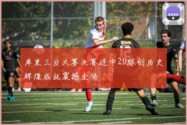 库里三分大赛决赛连中20球创历史辉煌成就震撼全场